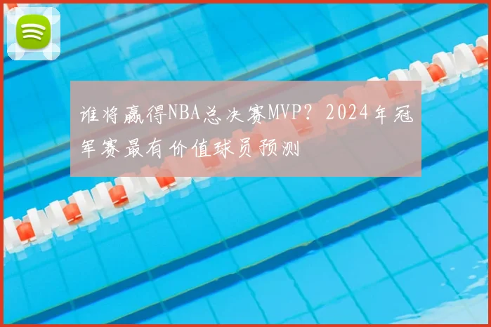 谁将赢得NBA总决赛MVP?2024年冠军赛最有价值球员预测