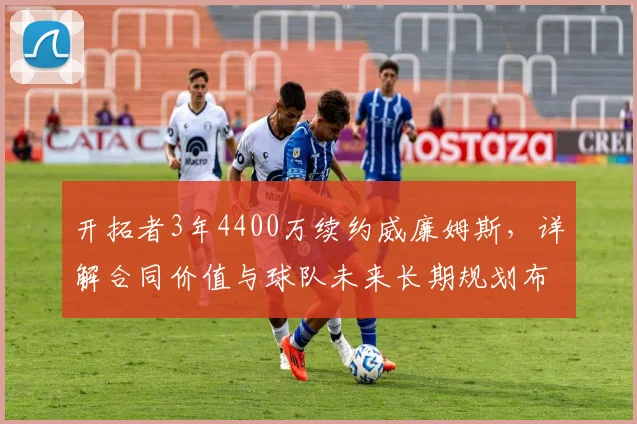 开拓者3年4400万续约威廉姆斯，详解合同价值与球队未来长期规划布局
