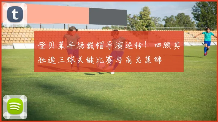登贝莱半场戴帽导演逆转!回顾其独造三球关键比赛与高光集锦