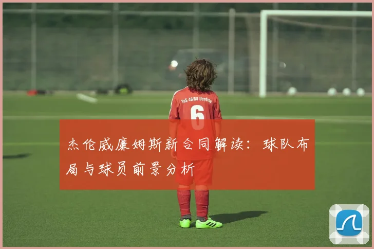 杰伦威廉姆斯新合同解读:球队布局与球员前景分析