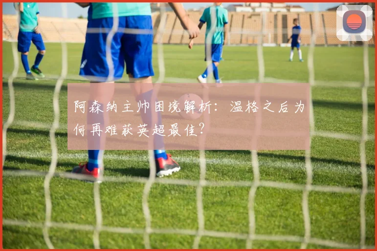 阿森纳主帅困境解析:温格之后为何再难获英超最佳?