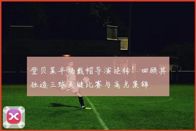 登贝莱半场戴帽导演逆转!回顾其独造三球关键比赛与高光集锦