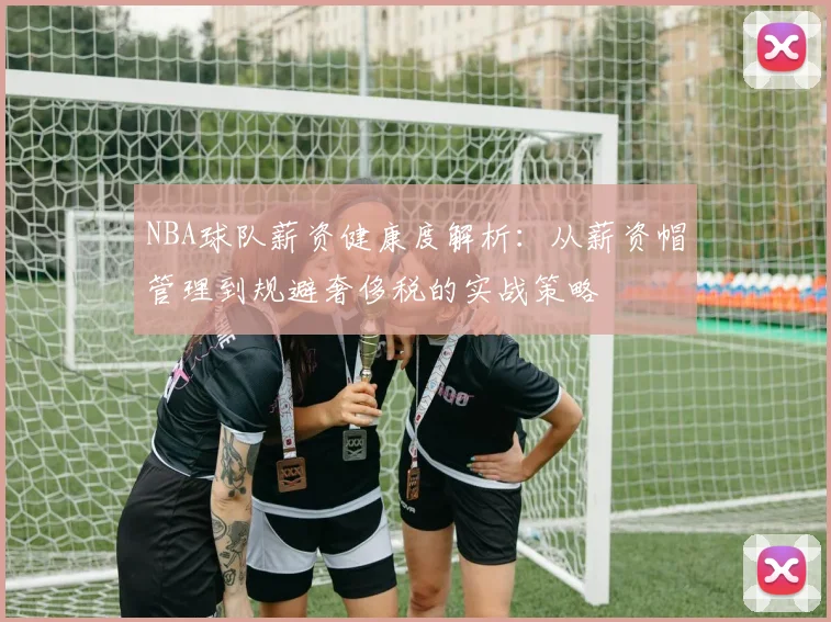 NBA球队薪资健康度解析:从薪资帽管理到规避奢侈税的实战策略