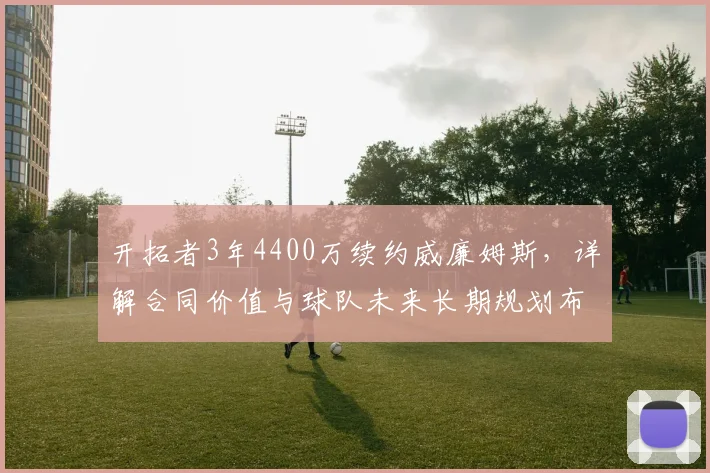 开拓者3年4400万续约威廉姆斯,详解合同价值与球队未来长期规划布局