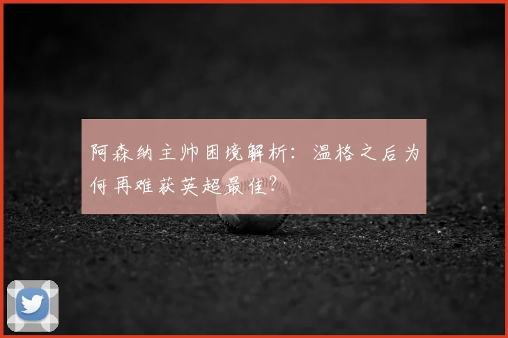 阿森纳主帅困境解析：温格之后为何再难获英超最佳？